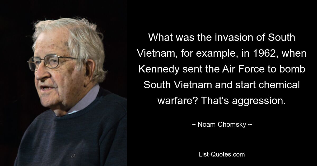 What was the invasion of South Vietnam, for example, in 1962, when Kennedy sent the Air Force to bomb South Vietnam and start chemical warfare? That's aggression. — © Noam Chomsky