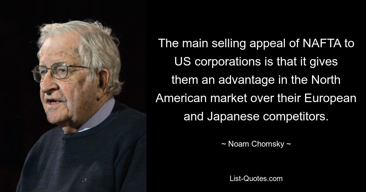 The main selling appeal of NAFTA to US corporations is that it gives them an advantage in the North American market over their European and Japanese competitors. — © Noam Chomsky