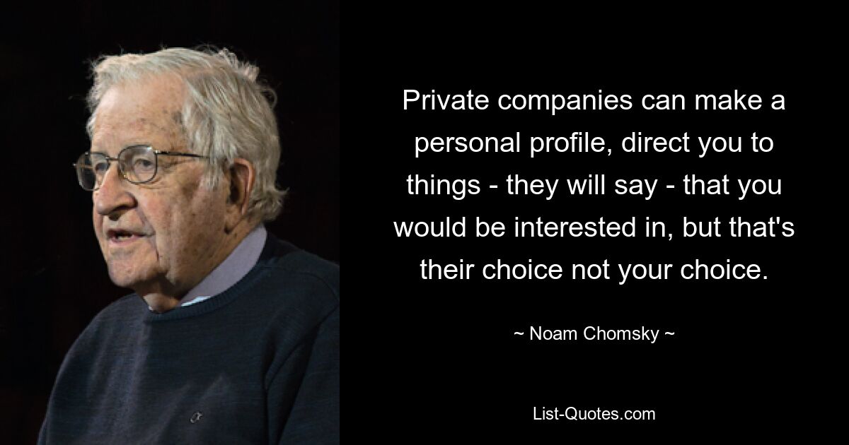 Private companies can make a personal profile, direct you to things - they will say - that you would be interested in, but that's their choice not your choice. — © Noam Chomsky