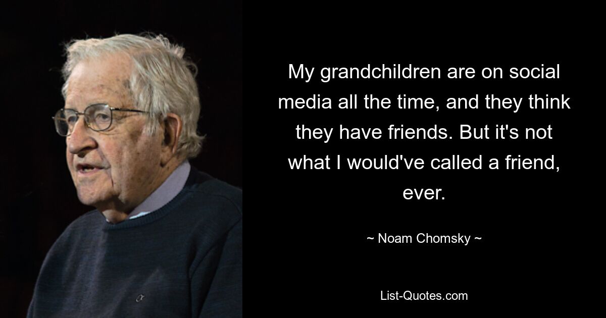 My grandchildren are on social media all the time, and they think they have friends. But it's not what I would've called a friend, ever. — © Noam Chomsky