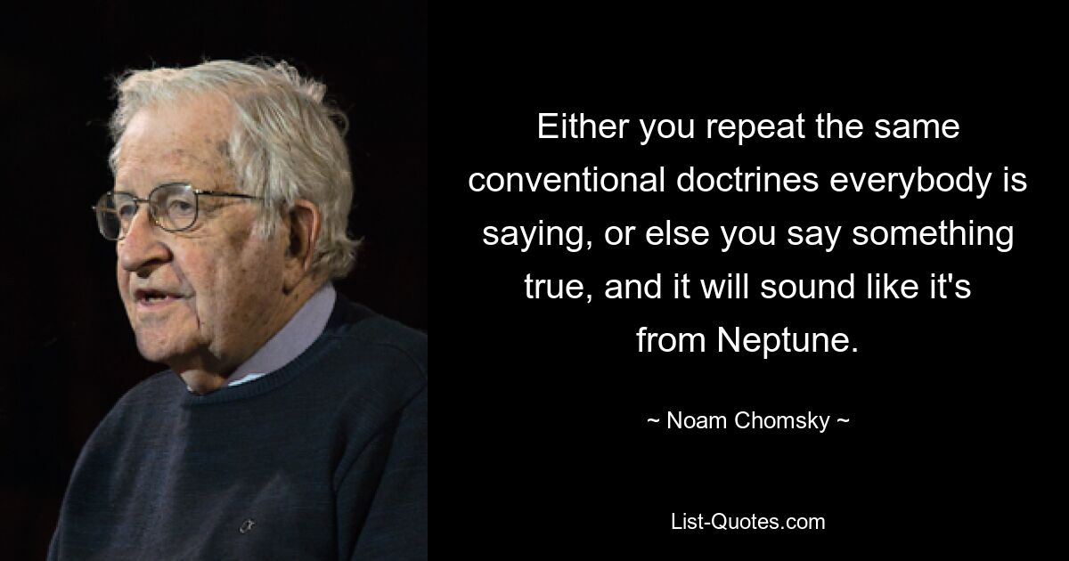 Either you repeat the same conventional doctrines everybody is saying, or else you say something true, and it will sound like it's from Neptune. — © Noam Chomsky