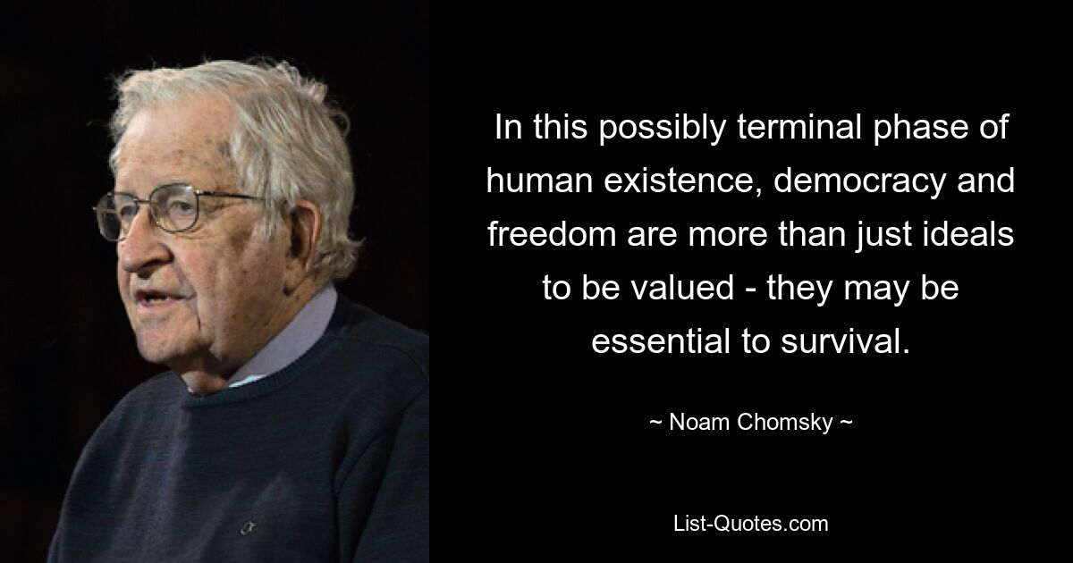 In this possibly terminal phase of human existence, democracy and freedom are more than just ideals to be valued - they may be essential to survival. — © Noam Chomsky