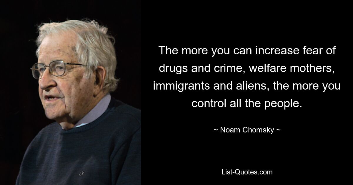 The more you can increase fear of drugs and crime, welfare mothers, immigrants and aliens, the more you control all the people. — © Noam Chomsky