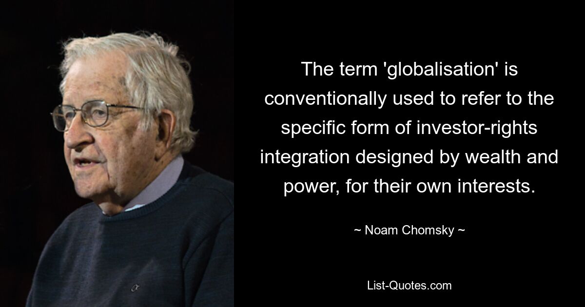 The term 'globalisation' is conventionally used to refer to the specific form of investor-rights integration designed by wealth and power, for their own interests. — © Noam Chomsky