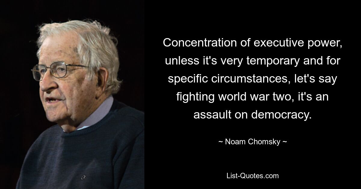 Concentration of executive power, unless it's very temporary and for specific circumstances, let's say fighting world war two, it's an assault on democracy. — © Noam Chomsky