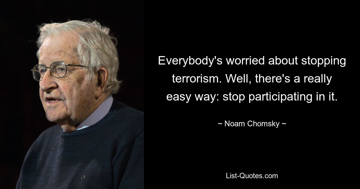 Everybody's worried about stopping terrorism. Well, there's a really easy way: stop participating in it. — © Noam Chomsky