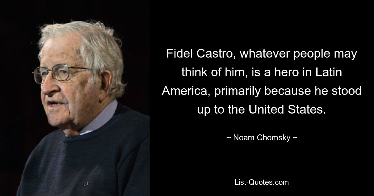 Fidel Castro, whatever people may think of him, is a hero in Latin America, primarily because he stood up to the United States. — © Noam Chomsky