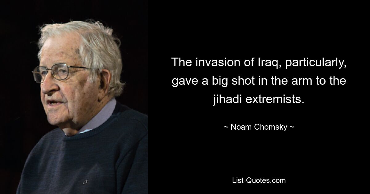 The invasion of Iraq, particularly, gave a big shot in the arm to the jihadi extremists. — © Noam Chomsky