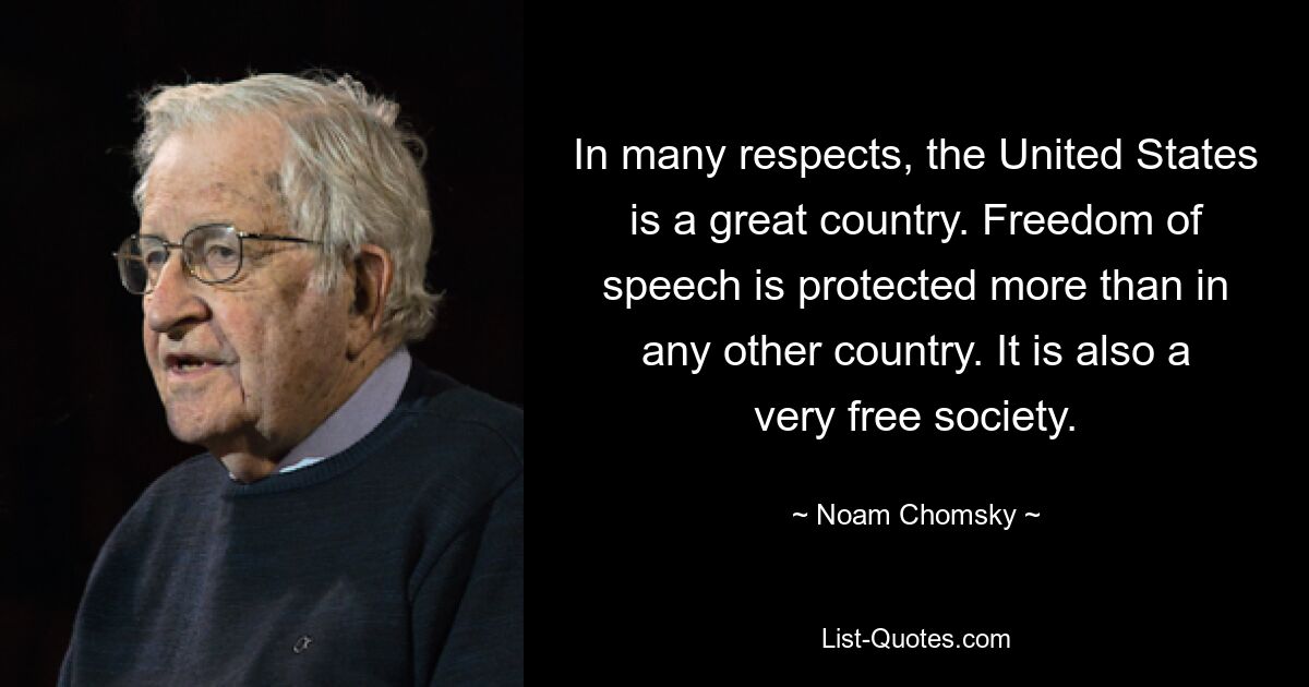 In many respects, the United States is a great country. Freedom of speech is protected more than in any other country. It is also a very free society. — © Noam Chomsky