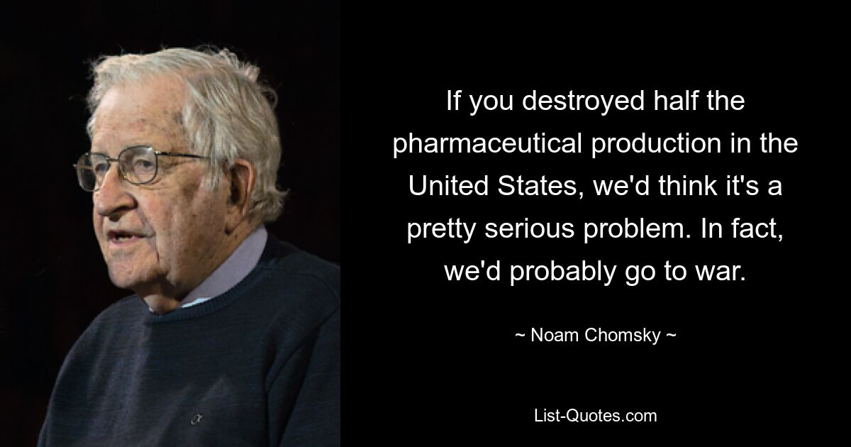 If you destroyed half the pharmaceutical production in the United States, we'd think it's a pretty serious problem. In fact, we'd probably go to war. — © Noam Chomsky