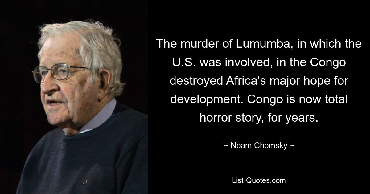 The murder of Lumumba, in which the U.S. was involved, in the Congo destroyed Africa's major hope for development. Congo is now total horror story, for years. — © Noam Chomsky