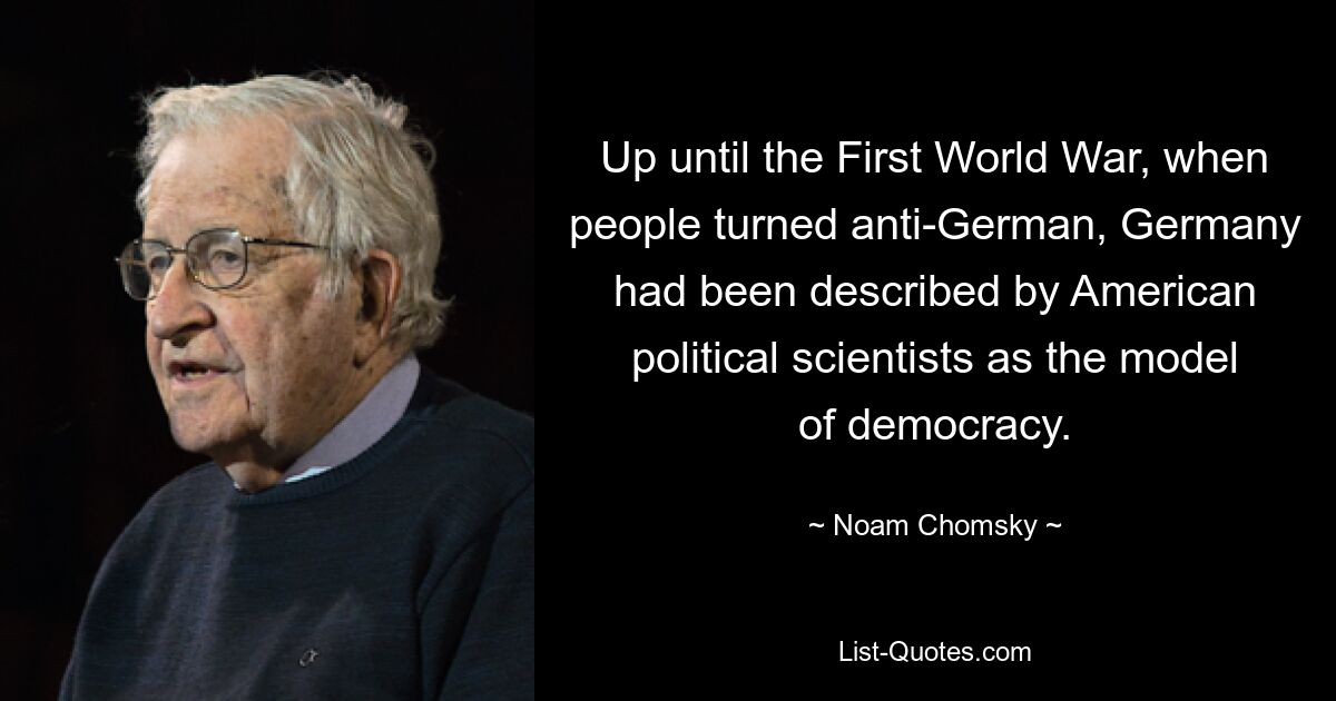 Up until the First World War, when people turned anti-German, Germany had been described by American political scientists as the model of democracy. — © Noam Chomsky