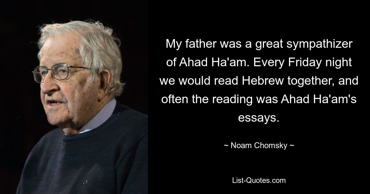 My father was a great sympathizer of Ahad Ha'am. Every Friday night we would read Hebrew together, and often the reading was Ahad Ha'am's essays. — © Noam Chomsky