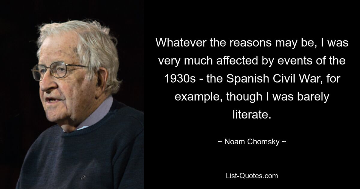 Whatever the reasons may be, I was very much affected by events of the 1930s - the Spanish Civil War, for example, though I was barely literate. — © Noam Chomsky