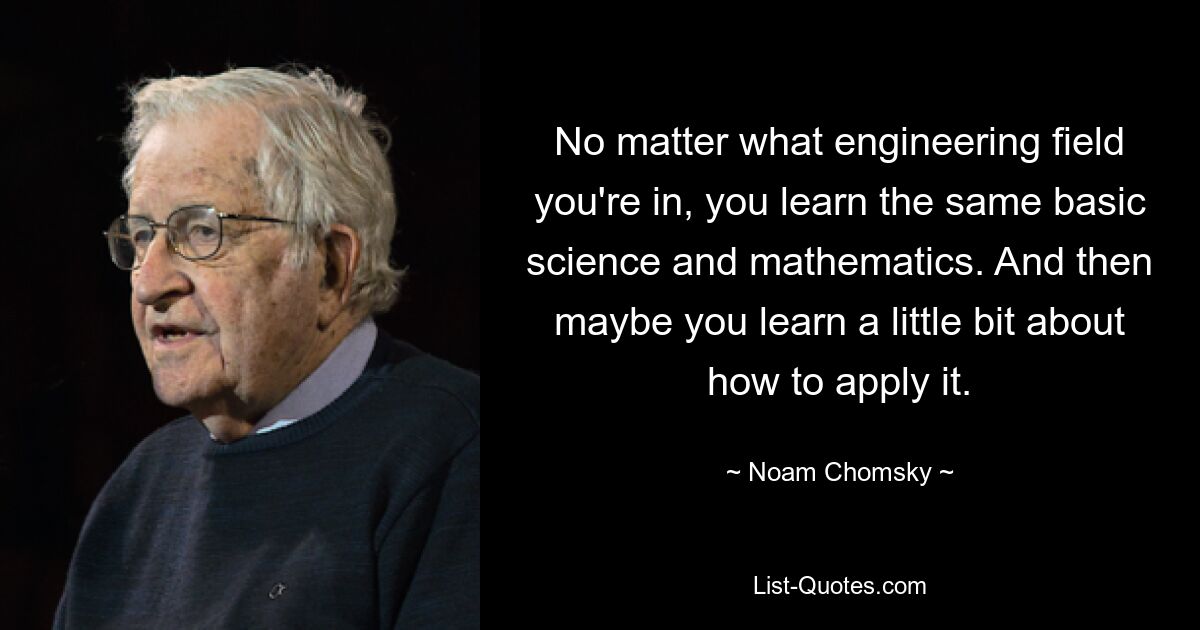 No matter what engineering field you're in, you learn the same basic science and mathematics. And then maybe you learn a little bit about how to apply it. — © Noam Chomsky