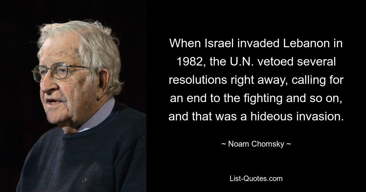 When Israel invaded Lebanon in 1982, the U.N. vetoed several resolutions right away, calling for an end to the fighting and so on, and that was a hideous invasion. — © Noam Chomsky