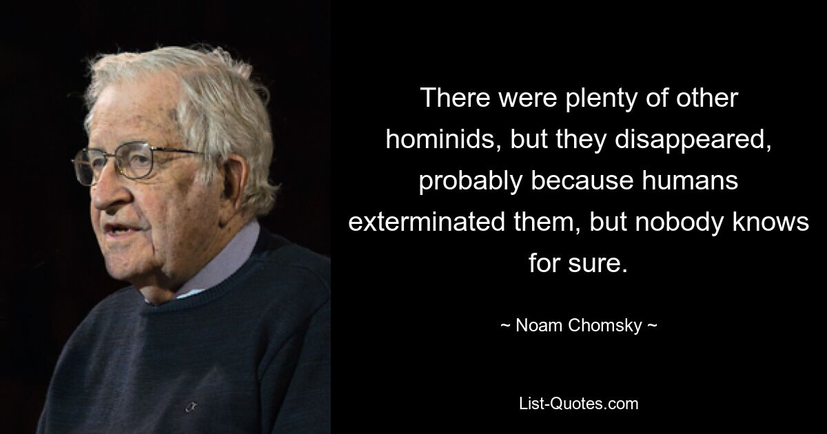 There were plenty of other hominids, but they disappeared, probably because humans exterminated them, but nobody knows for sure. — © Noam Chomsky