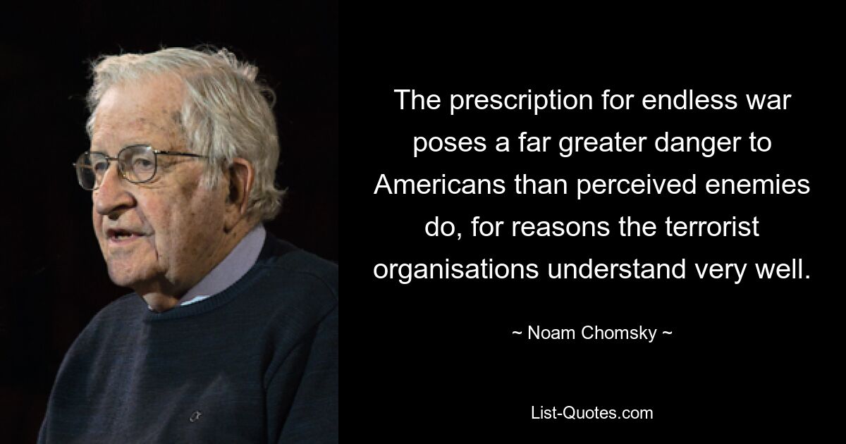 The prescription for endless war poses a far greater danger to Americans than perceived enemies do, for reasons the terrorist organisations understand very well. — © Noam Chomsky