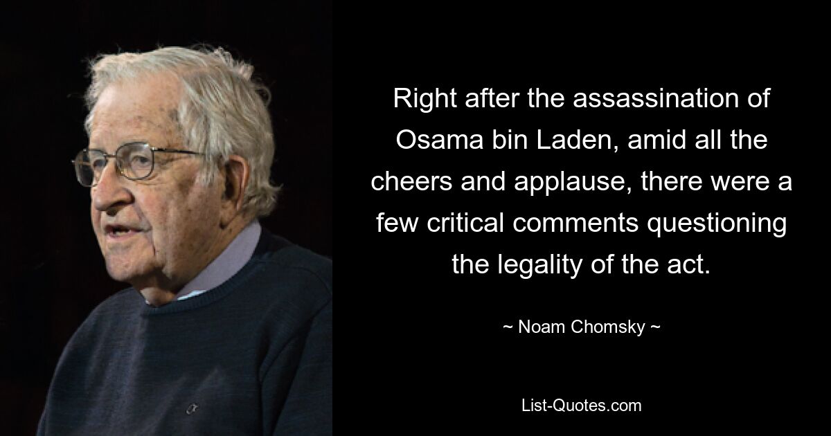 Right after the assassination of Osama bin Laden, amid all the cheers and applause, there were a few critical comments questioning the legality of the act. — © Noam Chomsky