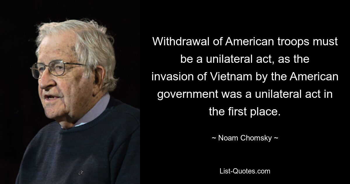 Withdrawal of American troops must be a unilateral act, as the invasion of Vietnam by the American government was a unilateral act in the first place. — © Noam Chomsky