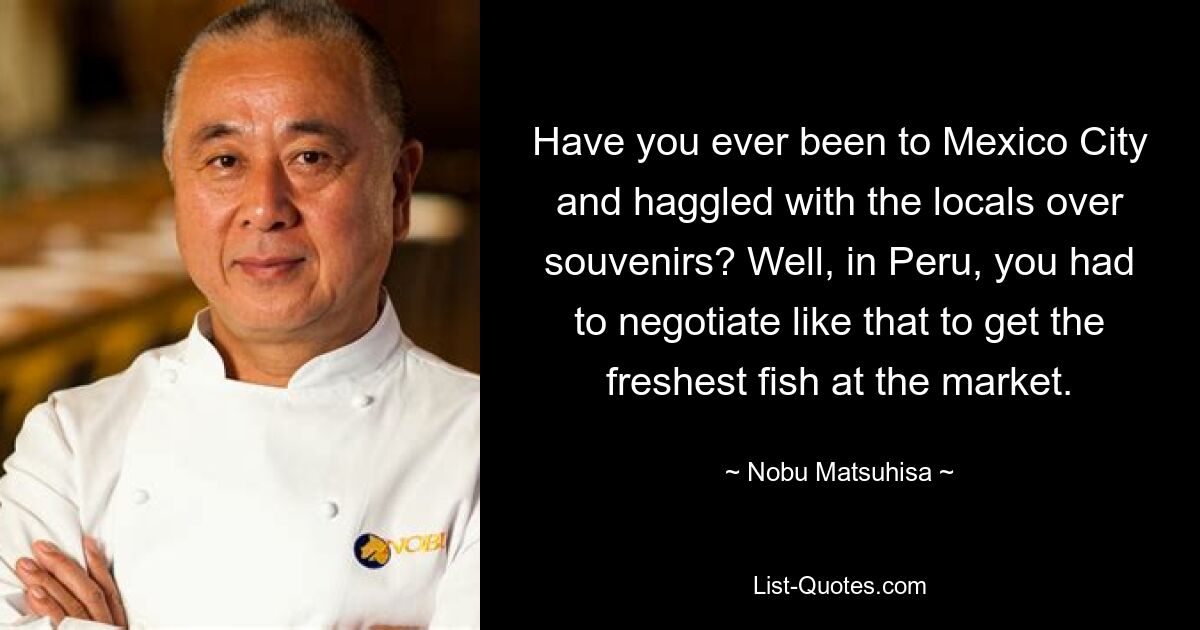 Have you ever been to Mexico City and haggled with the locals over souvenirs? Well, in Peru, you had to negotiate like that to get the freshest fish at the market. — © Nobu Matsuhisa