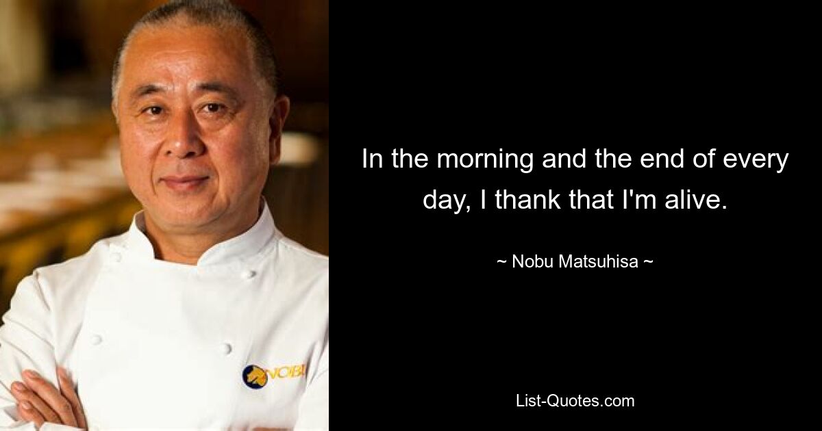 In the morning and the end of every day, I thank that I'm alive. — © Nobu Matsuhisa