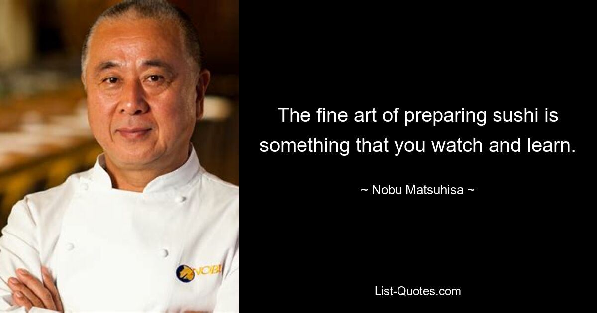 The fine art of preparing sushi is something that you watch and learn. — © Nobu Matsuhisa