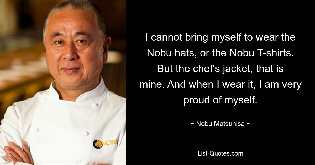 I cannot bring myself to wear the Nobu hats, or the Nobu T-shirts. But the chef's jacket, that is mine. And when I wear it, I am very proud of myself. — © Nobu Matsuhisa