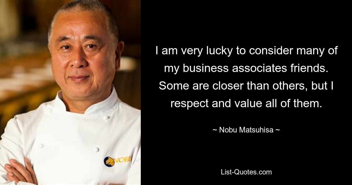 I am very lucky to consider many of my business associates friends. Some are closer than others, but I respect and value all of them. — © Nobu Matsuhisa