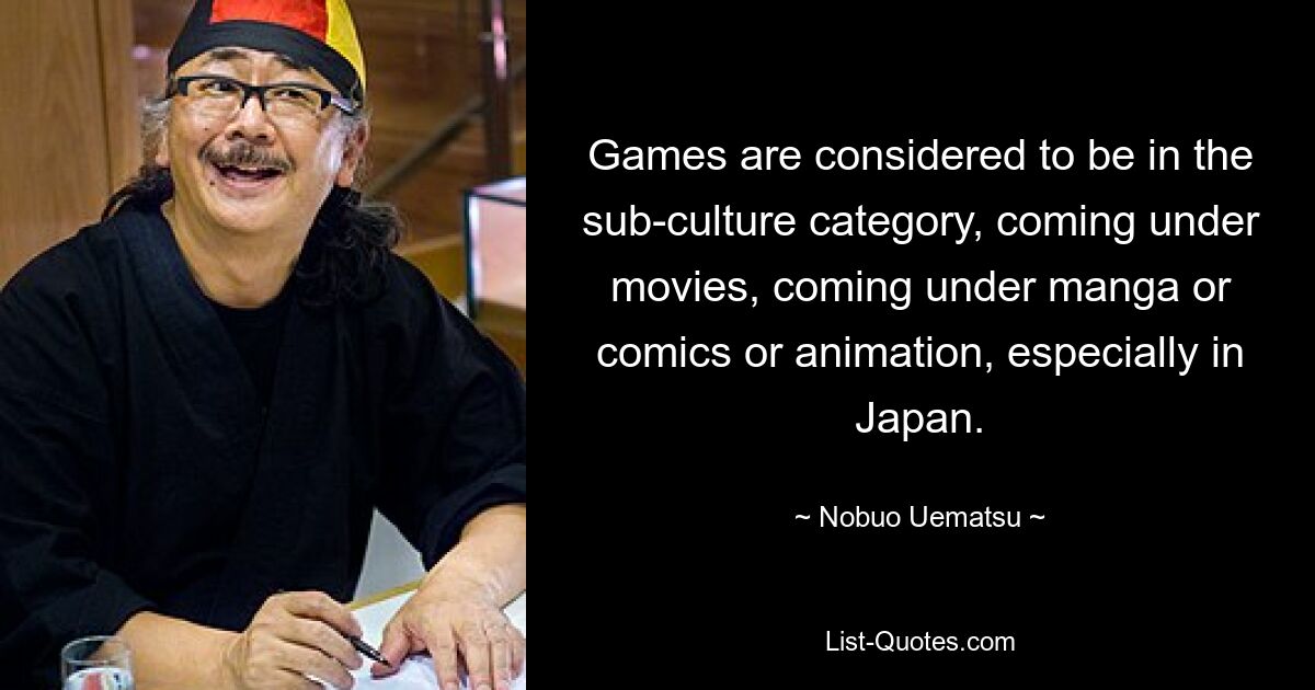 Games are considered to be in the sub-culture category, coming under movies, coming under manga or comics or animation, especially in Japan. — © Nobuo Uematsu