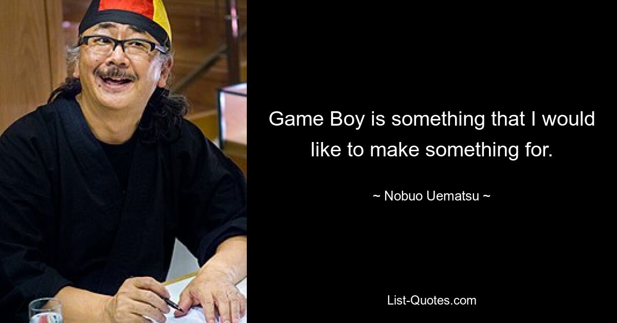 Game Boy is something that I would like to make something for. — © Nobuo Uematsu