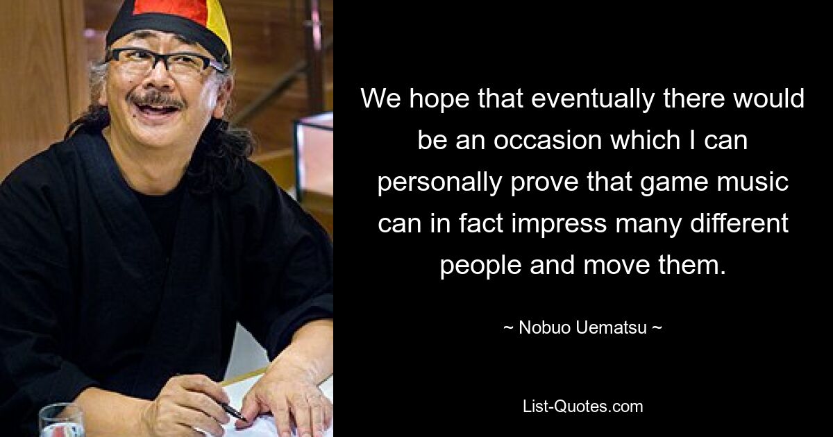 We hope that eventually there would be an occasion which I can personally prove that game music can in fact impress many different people and move them. — © Nobuo Uematsu