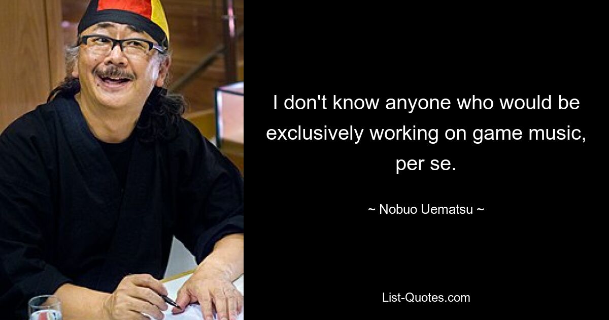 I don't know anyone who would be exclusively working on game music, per se. — © Nobuo Uematsu