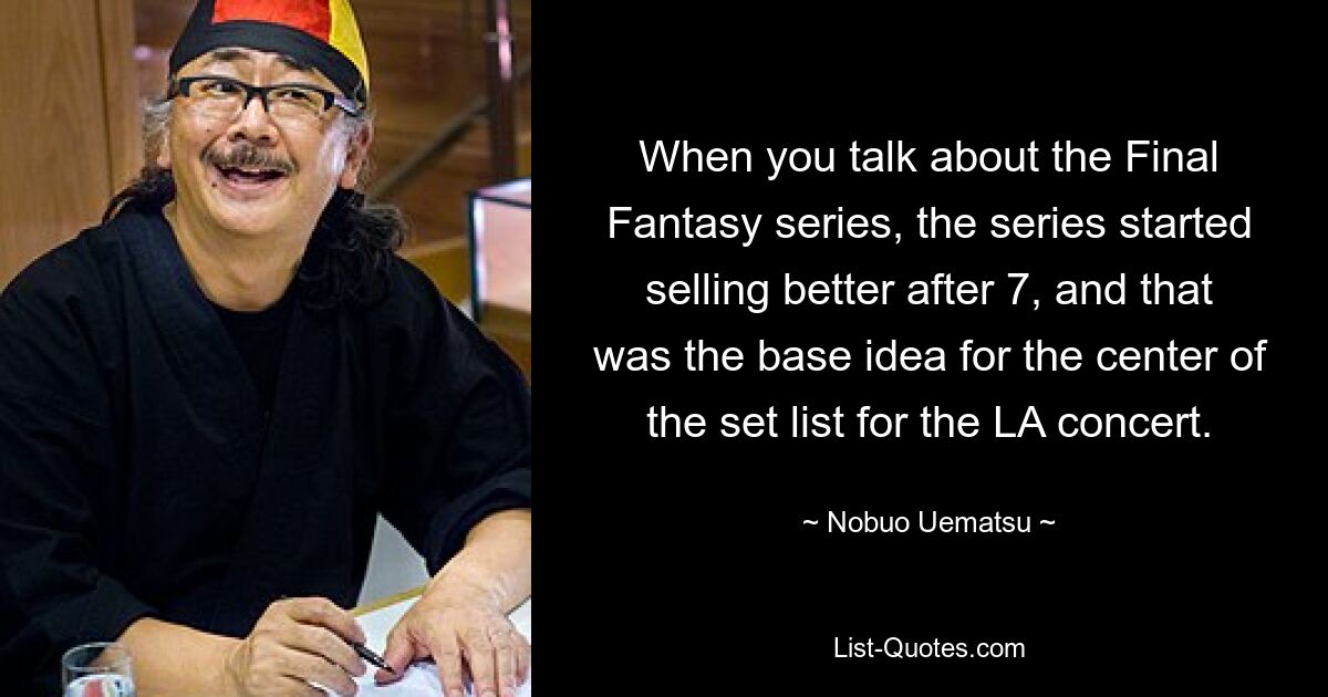 When you talk about the Final Fantasy series, the series started selling better after 7, and that was the base idea for the center of the set list for the LA concert. — © Nobuo Uematsu