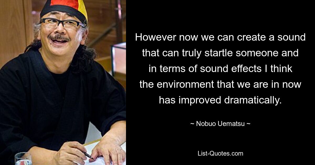 However now we can create a sound that can truly startle someone and in terms of sound effects I think the environment that we are in now has improved dramatically. — © Nobuo Uematsu