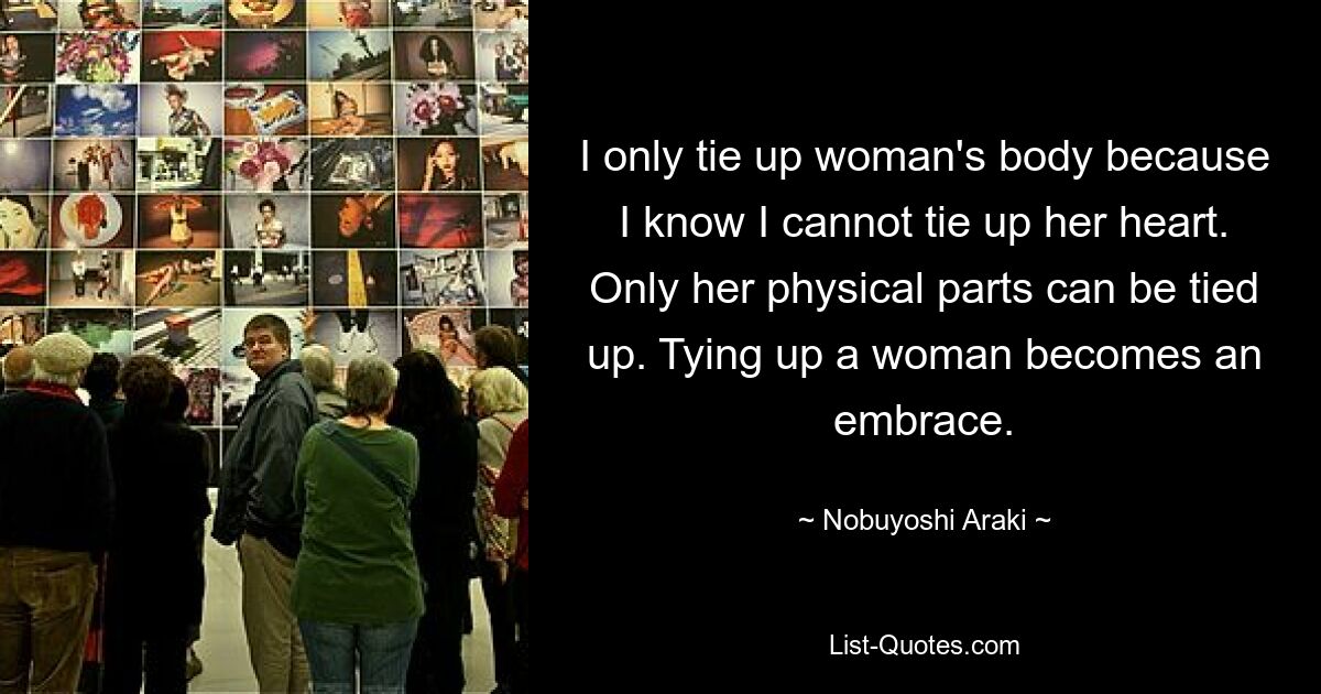 I only tie up woman's body because I know I cannot tie up her heart. Only her physical parts can be tied up. Tying up a woman becomes an embrace. — © Nobuyoshi Araki