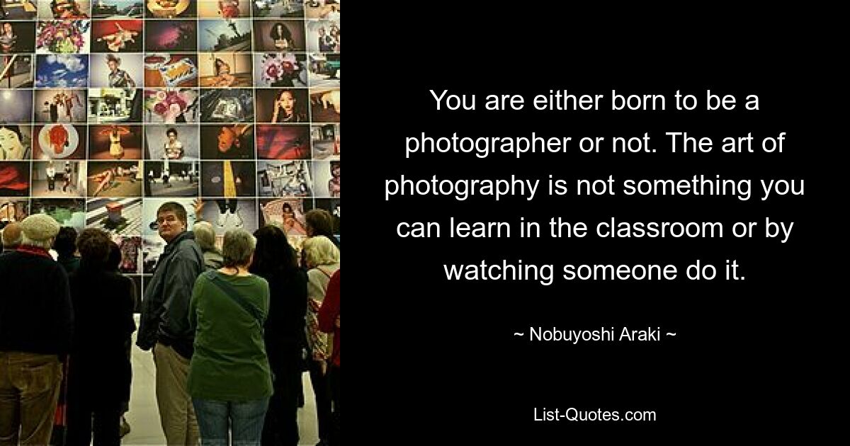 You are either born to be a photographer or not. The art of photography is not something you can learn in the classroom or by watching someone do it. — © Nobuyoshi Araki