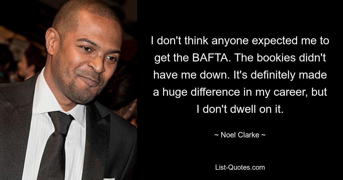 I don't think anyone expected me to get the BAFTA. The bookies didn't have me down. It's definitely made a huge difference in my career, but I don't dwell on it. — © Noel Clarke