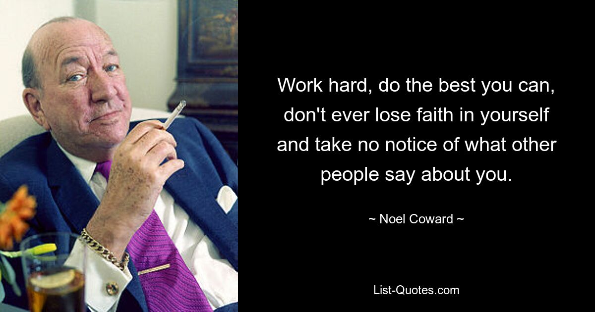 Work hard, do the best you can, don't ever lose faith in yourself and take no notice of what other people say about you. — © Noel Coward