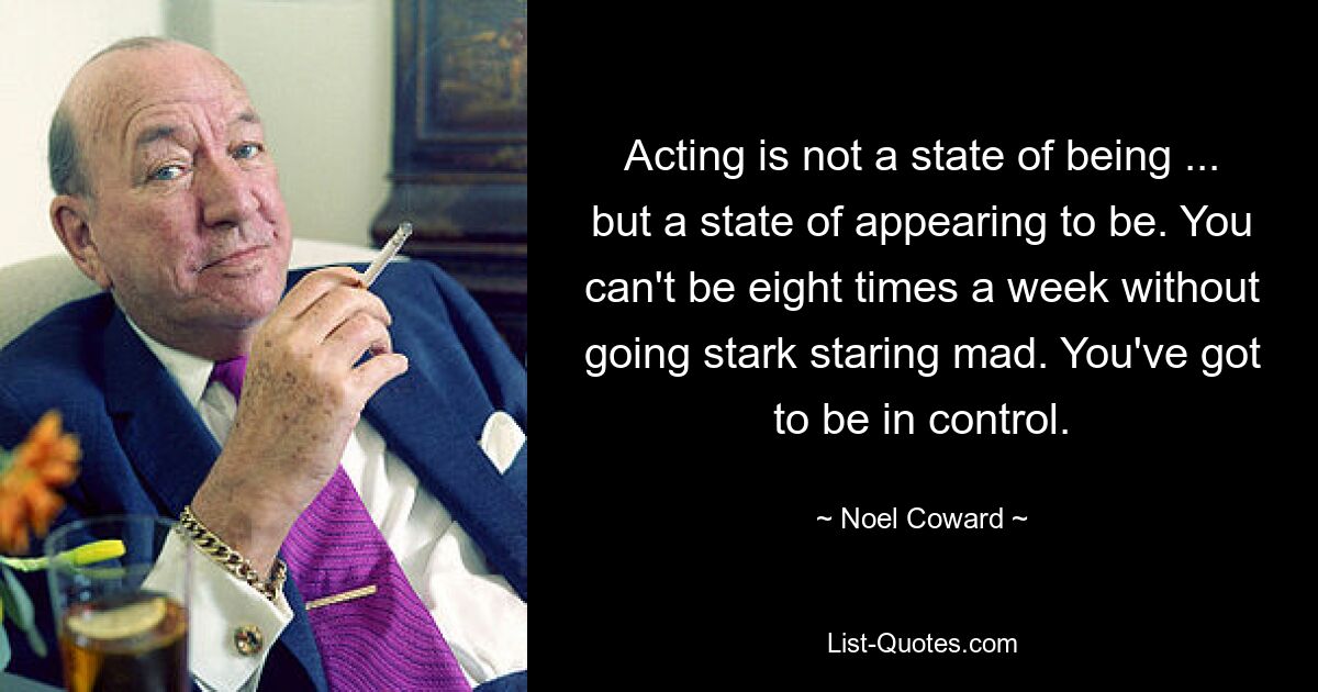 Acting is not a state of being ... but a state of appearing to be. You can't be eight times a week without going stark staring mad. You've got to be in control. — © Noel Coward