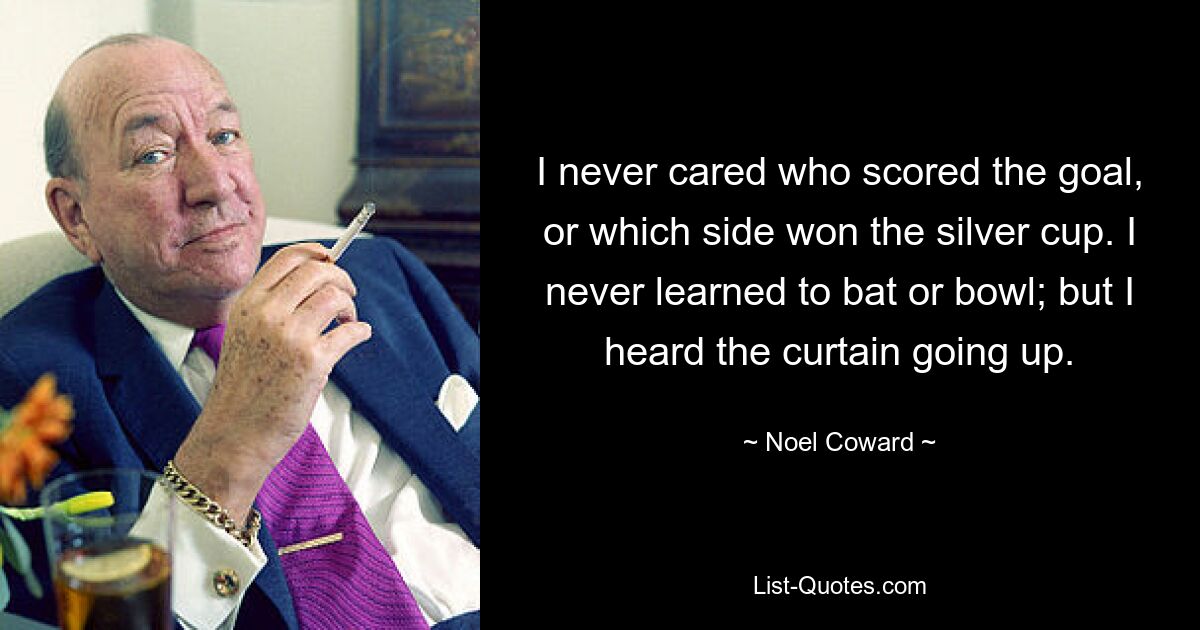 I never cared who scored the goal, or which side won the silver cup. I never learned to bat or bowl; but I heard the curtain going up. — © Noel Coward