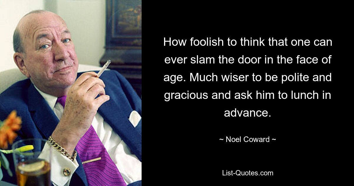 How foolish to think that one can ever slam the door in the face of age. Much wiser to be polite and gracious and ask him to lunch in advance. — © Noel Coward