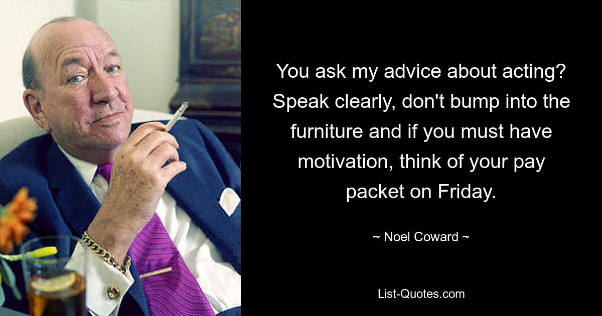 You ask my advice about acting? Speak clearly, don't bump into the furniture and if you must have motivation, think of your pay packet on Friday. — © Noel Coward