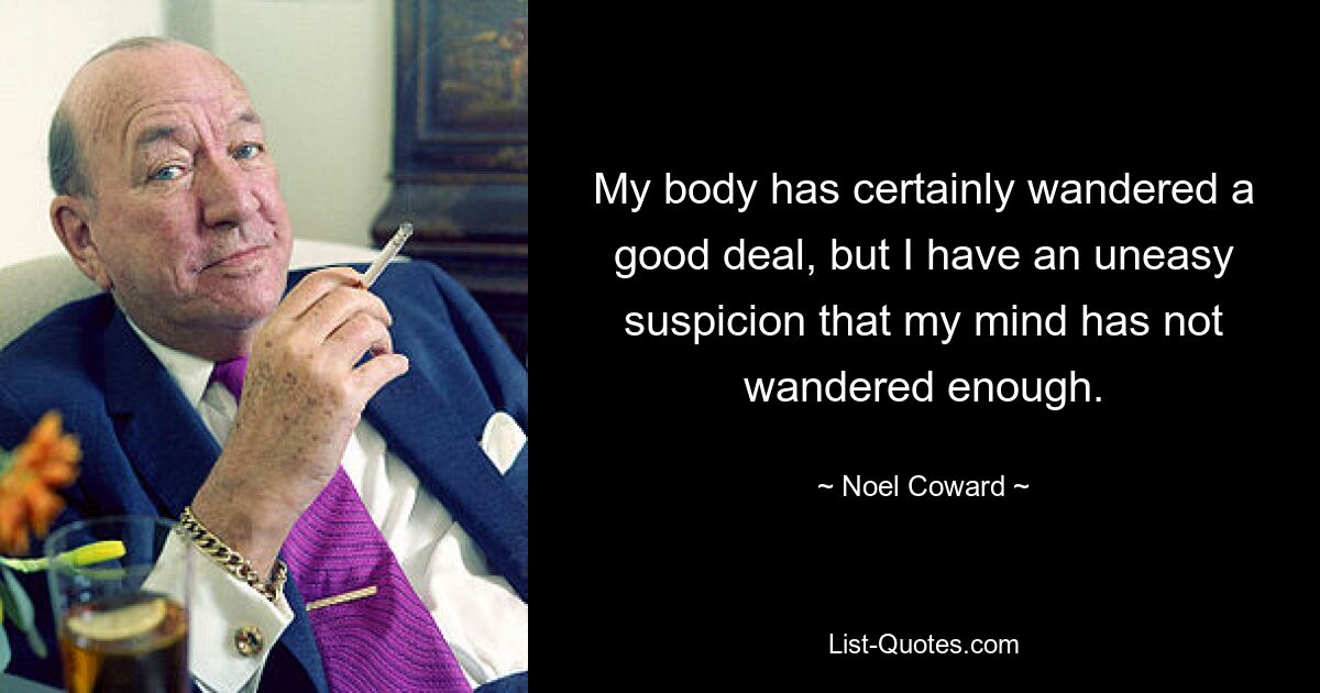 My body has certainly wandered a good deal, but I have an uneasy suspicion that my mind has not wandered enough. — © Noel Coward