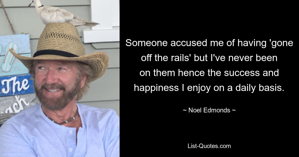 Someone accused me of having 'gone off the rails' but I've never been on them hence the success and happiness I enjoy on a daily basis. — © Noel Edmonds