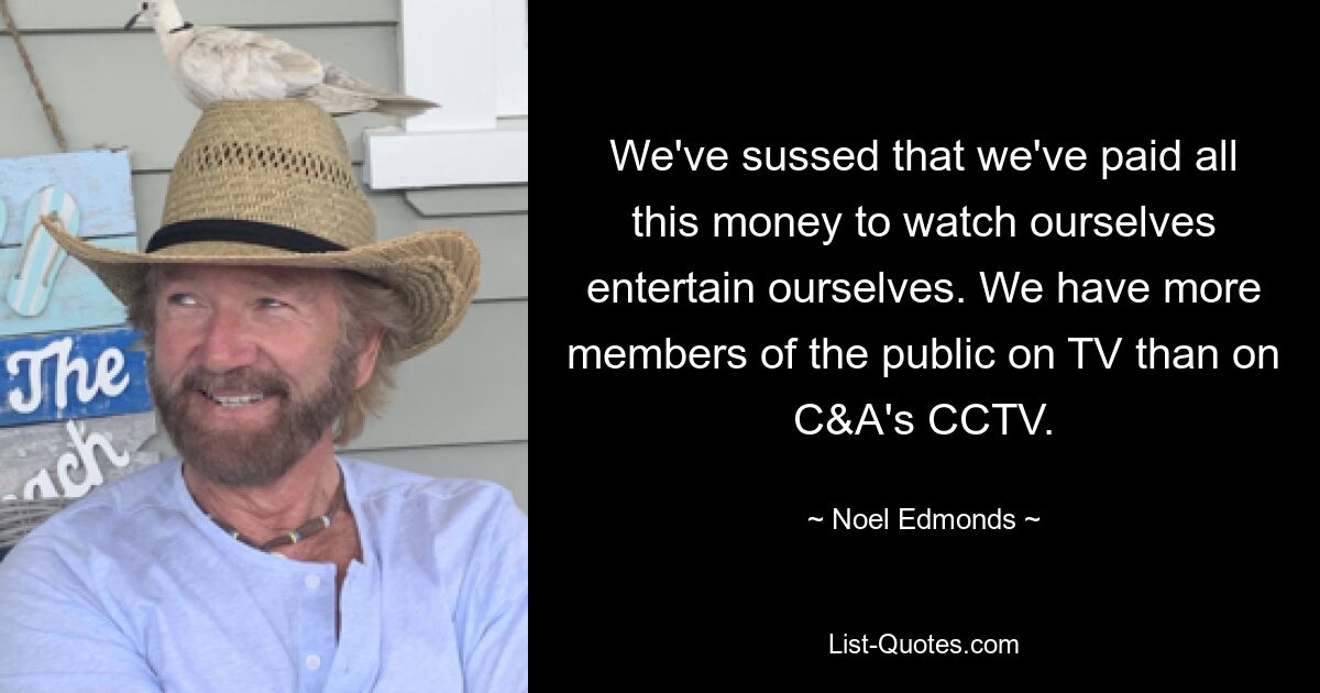 We've sussed that we've paid all this money to watch ourselves entertain ourselves. We have more members of the public on TV than on C&A's CCTV. — © Noel Edmonds