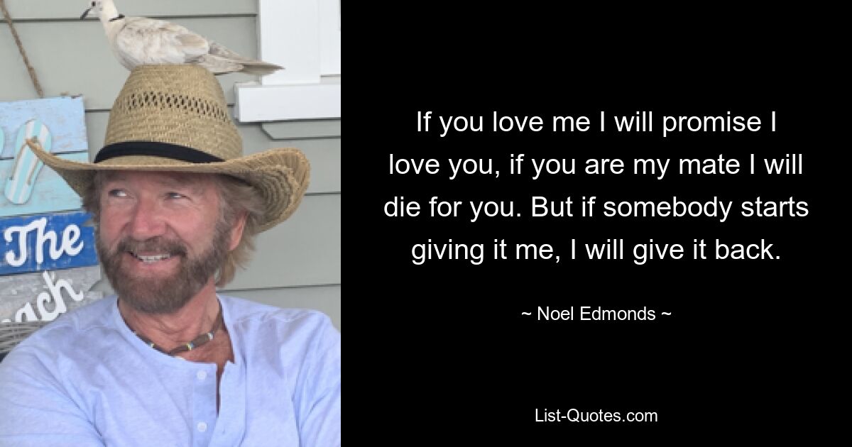 If you love me I will promise I love you, if you are my mate I will die for you. But if somebody starts giving it me, I will give it back. — © Noel Edmonds