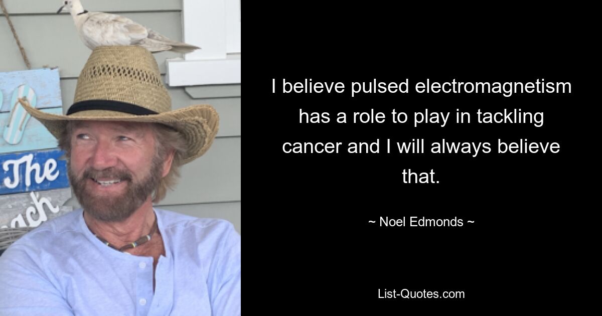 I believe pulsed electromagnetism has a role to play in tackling cancer and I will always believe that. — © Noel Edmonds