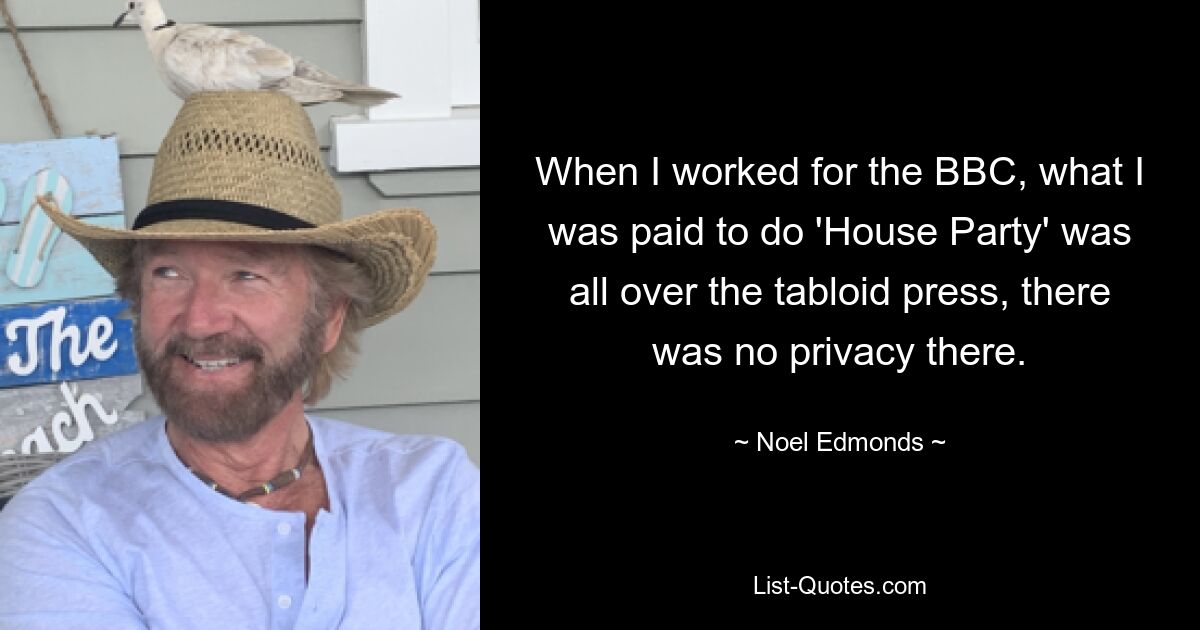 When I worked for the BBC, what I was paid to do 'House Party' was all over the tabloid press, there was no privacy there. — © Noel Edmonds