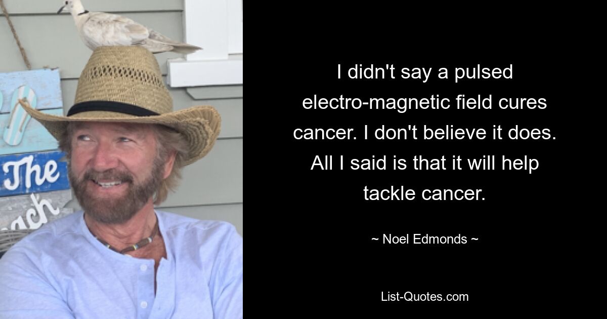 I didn't say a pulsed electro-magnetic field cures cancer. I don't believe it does. All I said is that it will help tackle cancer. — © Noel Edmonds